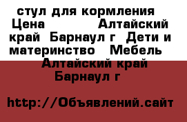 стул для кормления › Цена ­ 2 000 - Алтайский край, Барнаул г. Дети и материнство » Мебель   . Алтайский край,Барнаул г.